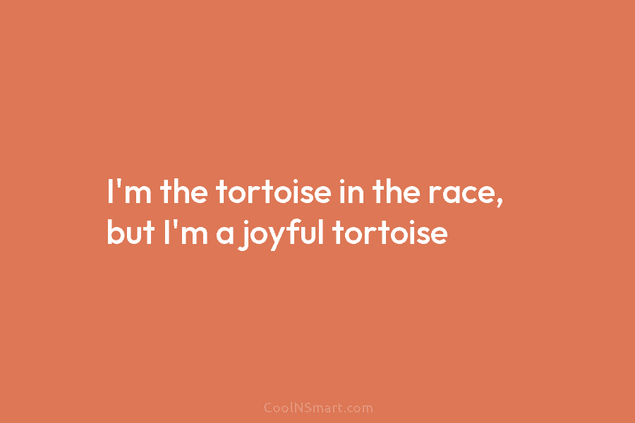 I’m the tortoise in the race, but I’m a joyful tortoise