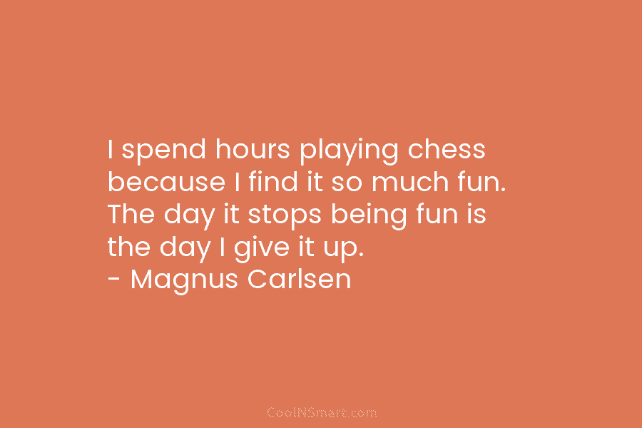 I spend hours playing chess because I find it so much fun. The day it stops being fun is the...