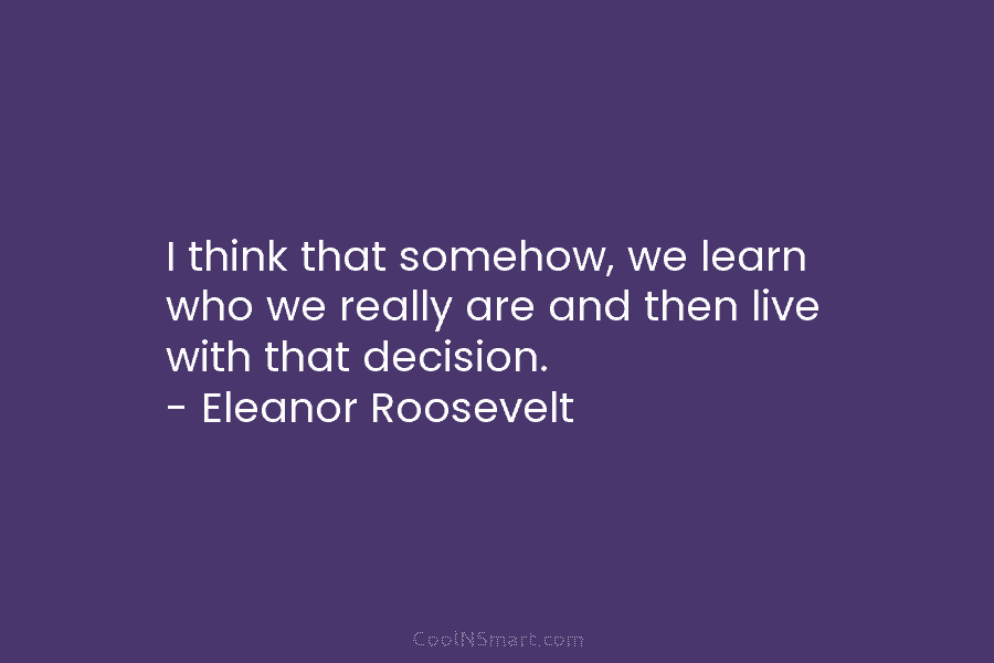 I think that somehow, we learn who we really are and then live with that decision. – Eleanor Roosevelt