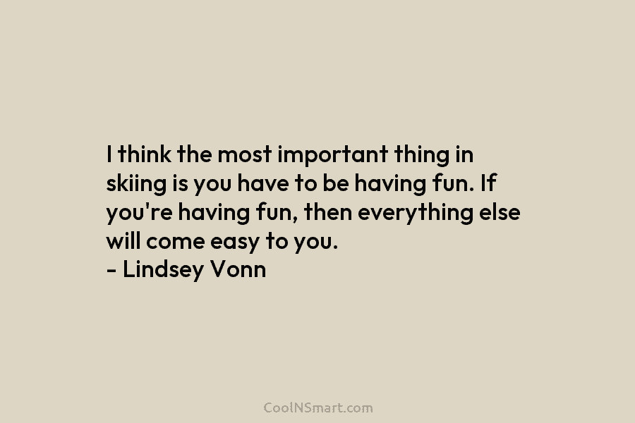 I think the most important thing in skiing is you have to be having fun. If you’re having fun, then...
