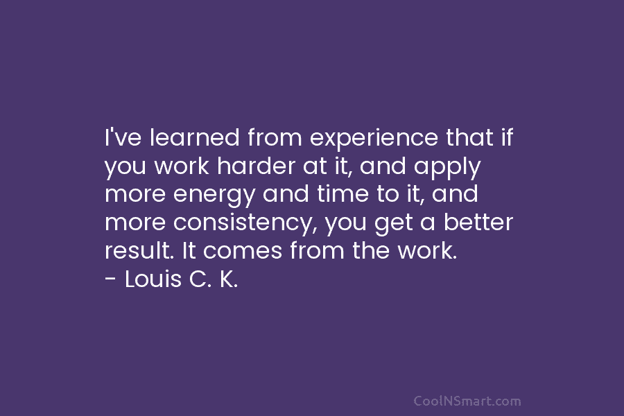 I’ve learned from experience that if you work harder at it, and apply more energy and time to it, and...