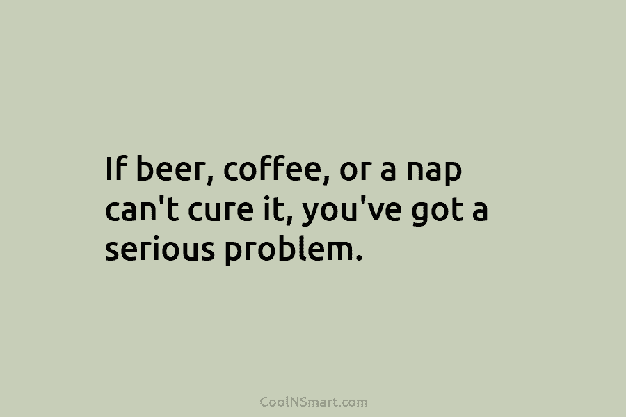 If beer, coffee, or a nap can’t cure it, you’ve got a serious problem.