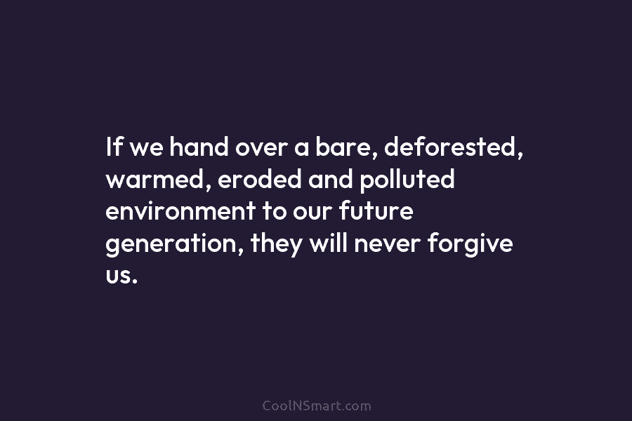 If we hand over a bare, deforested, warmed, eroded and polluted environment to our future generation, they will never forgive...