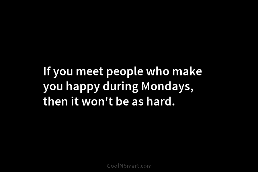 If you meet people who make you happy during Mondays, then it won’t be as hard.