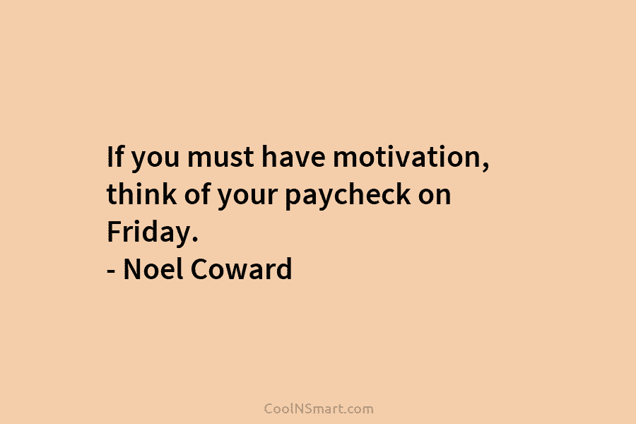 If you must have motivation, think of your paycheck on Friday. – Noel Coward