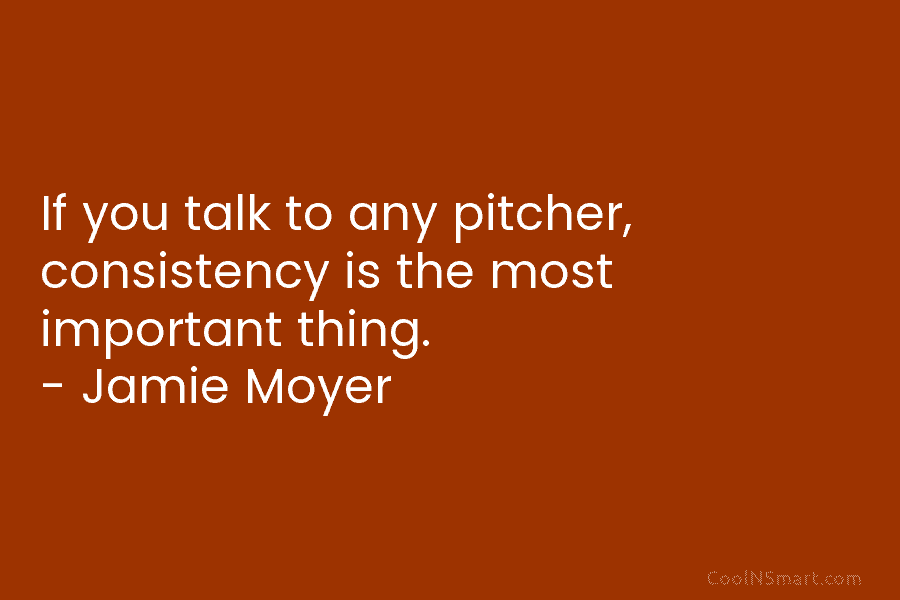 If you talk to any pitcher, consistency is the most important thing. – Jamie Moyer