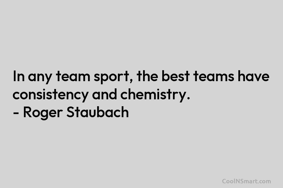 In any team sport, the best teams have consistency and chemistry. – Roger Staubach