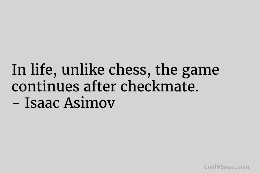 In life, unlike chess, the game continues after checkmate. – Isaac Asimov