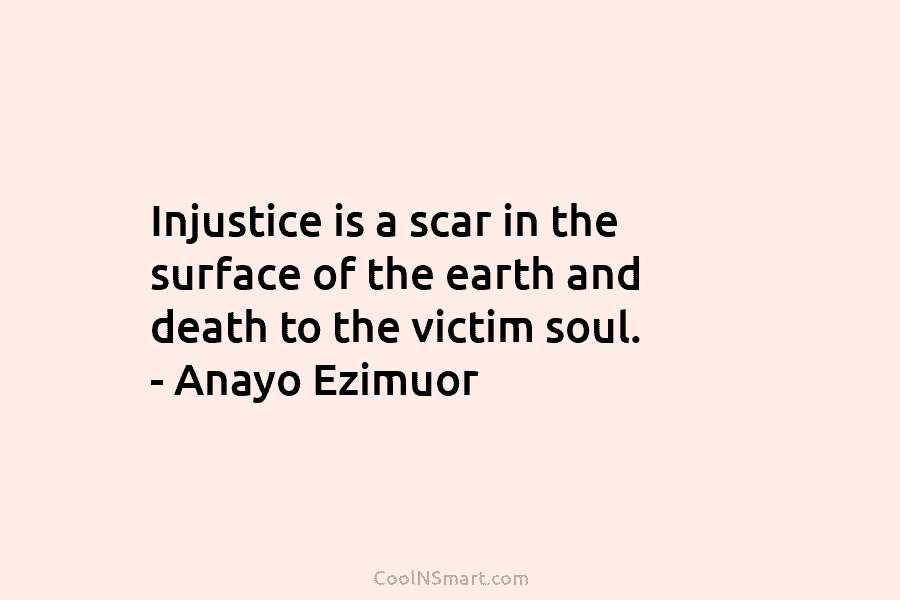 Injustice is a scar in the surface of the earth and death to the victim soul. – Anayo Ezimuor