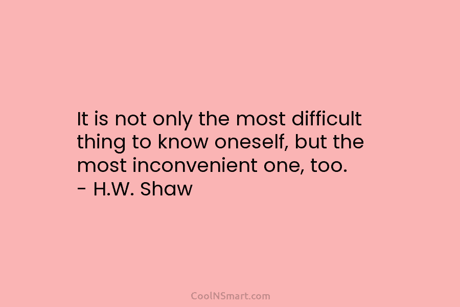 It is not only the most difficult thing to know oneself, but the most inconvenient one, too. – H.W. Shaw