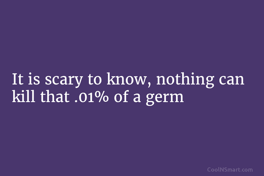It is scary to know, nothing can kill that .01% of a germ