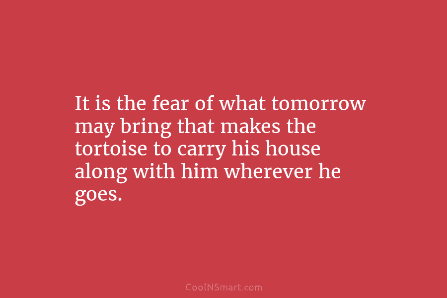 It is the fear of what tomorrow may bring that makes the tortoise to carry his house along with him...
