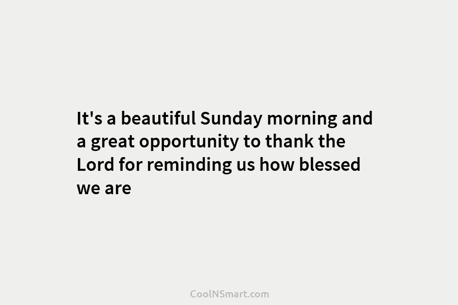 It’s a beautiful Sunday morning and a great opportunity to thank the Lord for reminding us how blessed we are