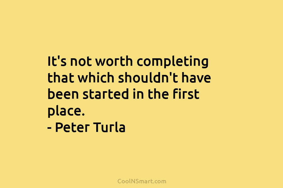It’s not worth completing that which shouldn’t have been started in the first place. – Peter Turla