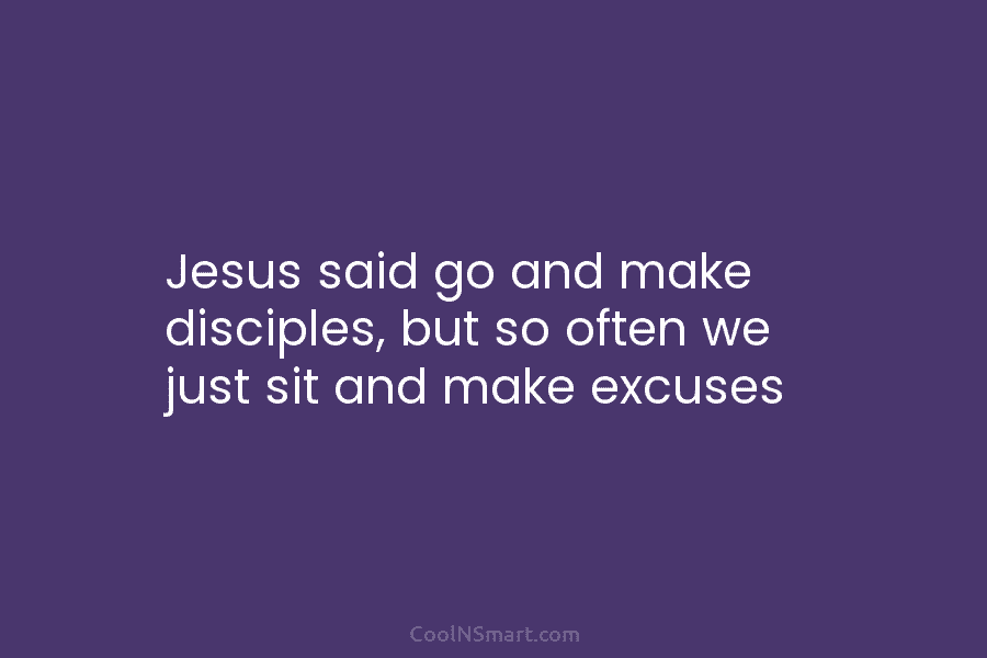 Jesus said go and make disciples, but so often we just sit and make excuses