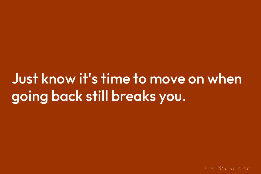 Just know it’s time to move on when going back still breaks you.