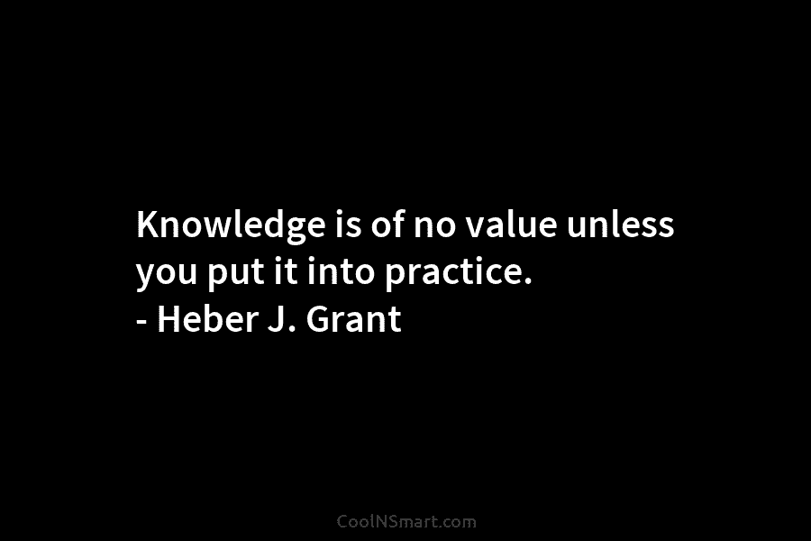 Knowledge is of no value unless you put it into practice. – Heber J. Grant