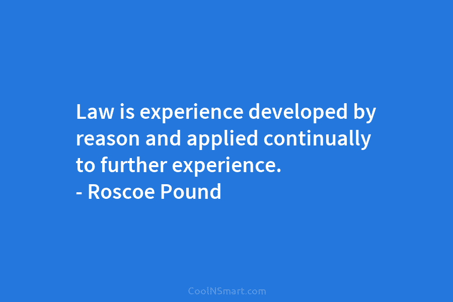 Law is experience developed by reason and applied continually to further experience. – Roscoe Pound