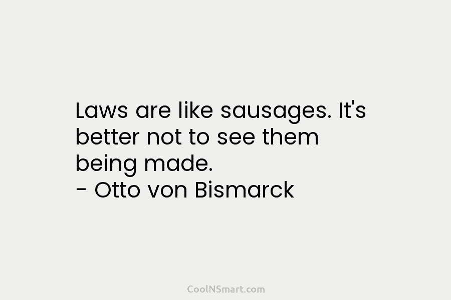 Laws are like sausages. It’s better not to see them being made. – Otto von Bismarck