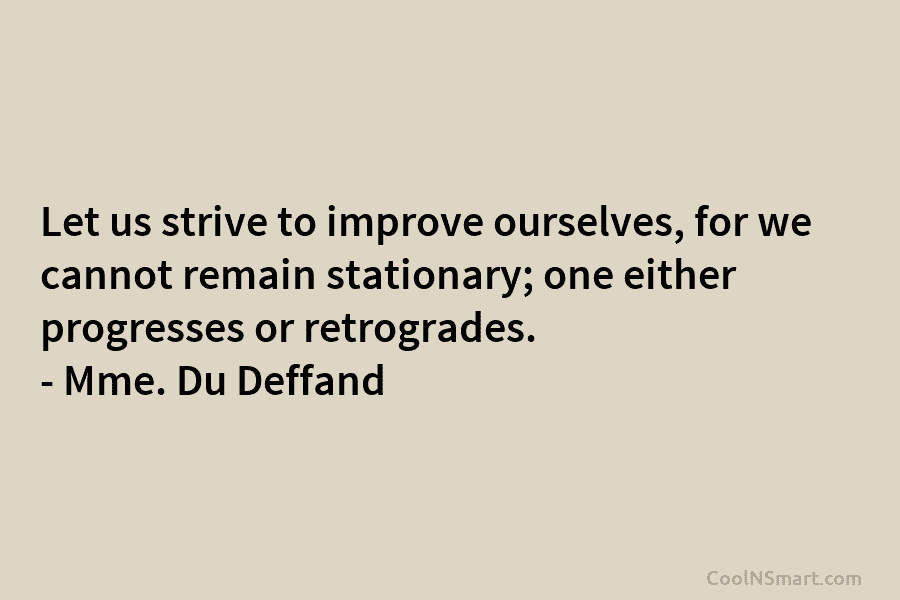 Let us strive to improve ourselves, for we cannot remain stationary; one either progresses or retrogrades. – Mme. Du Deffand