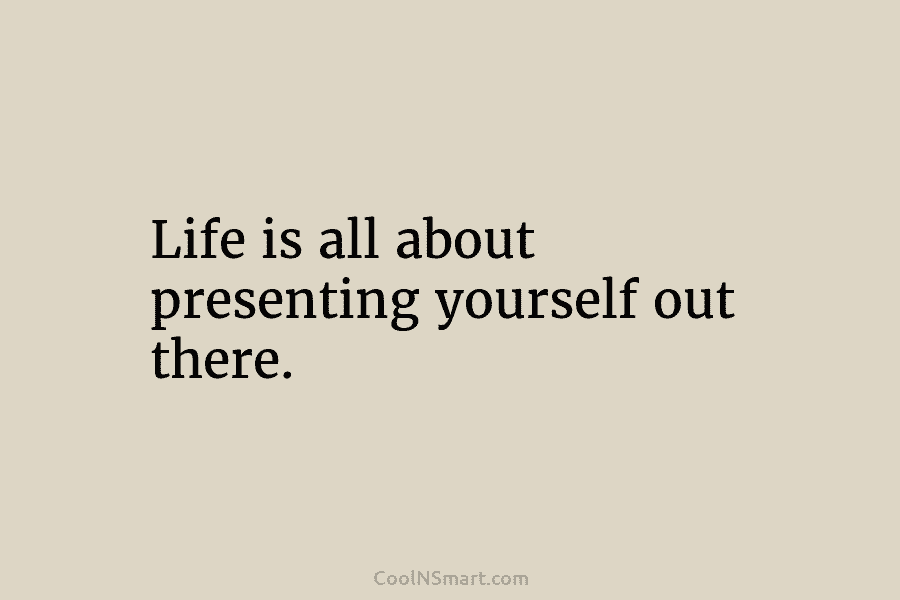 Life is all about presenting yourself out there.