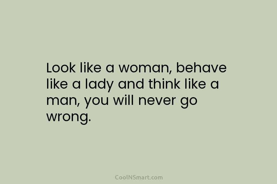 Look like a woman, behave like a lady and think like a man, you will never go wrong.