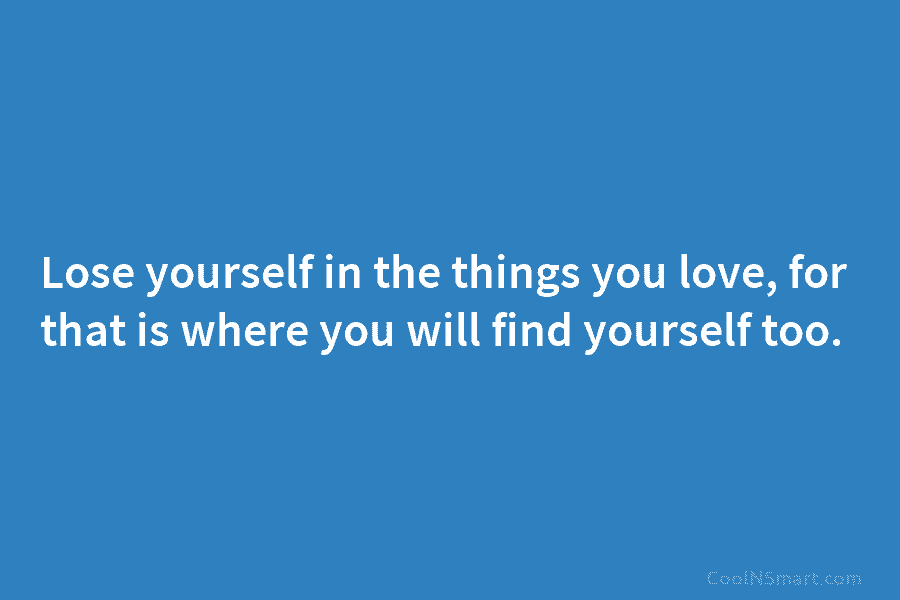 Lose yourself in the things you love, for that is where you will find yourself too.