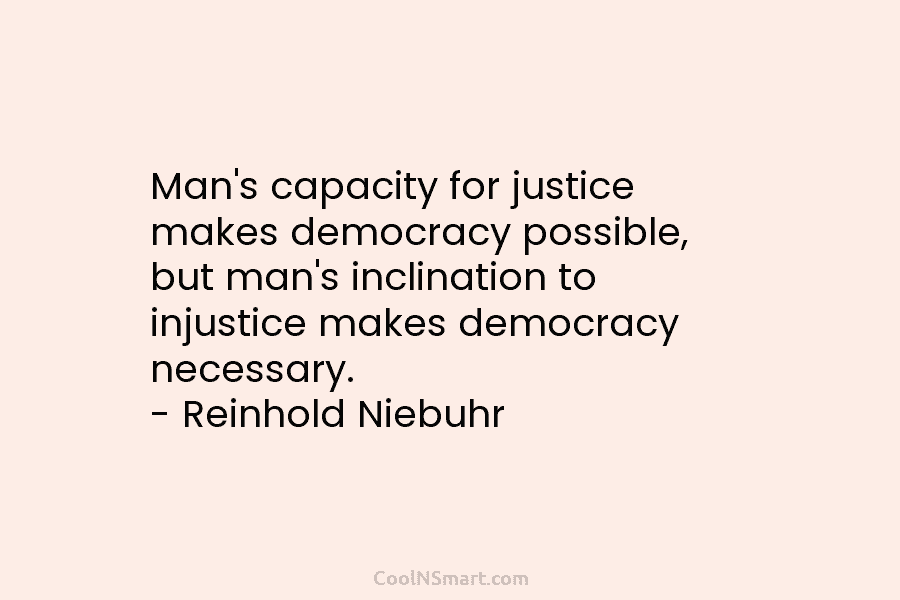 Man’s capacity for justice makes democracy possible, but man’s inclination to injustice makes democracy necessary. – Reinhold Niebuhr