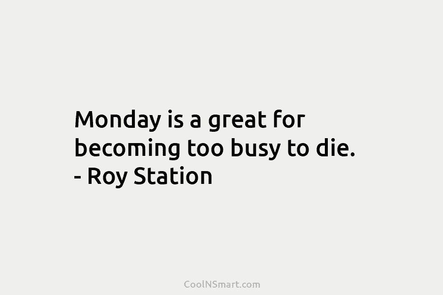 Monday is a great for becoming too busy to die. – Roy Station