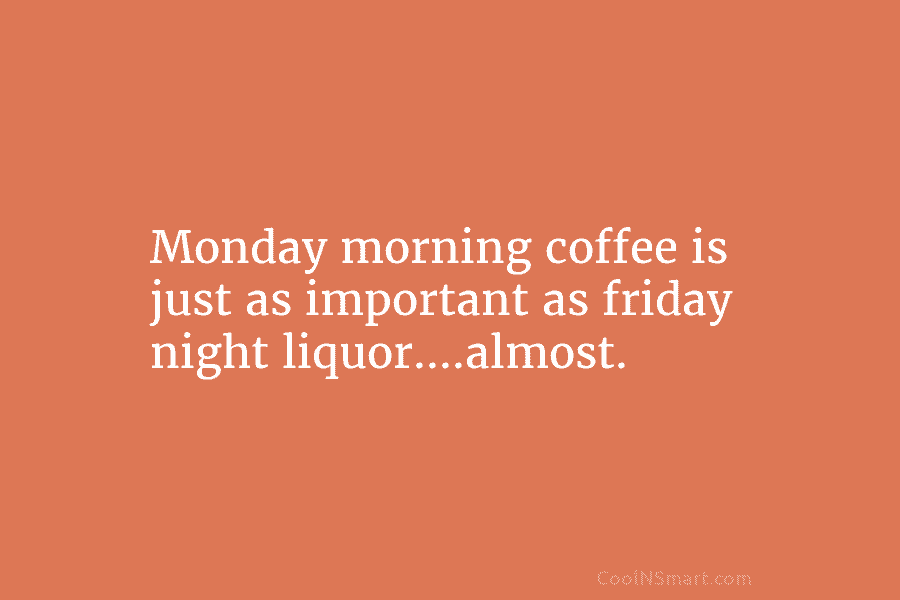 Monday morning coffee is just as important as friday night liquor….almost.