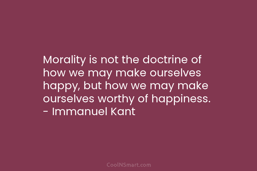 Morality is not the doctrine of how we may make ourselves happy, but how we...