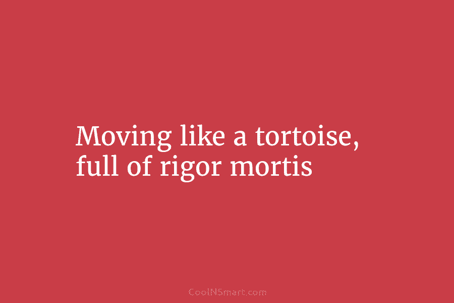 Moving like a tortoise, full of rigor mortis