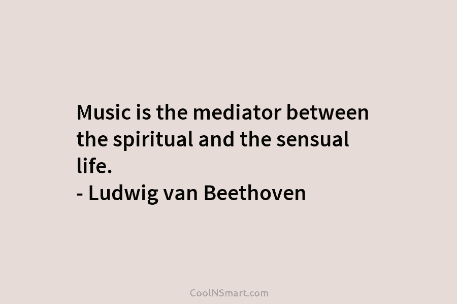 Music is the mediator between the spiritual and the sensual life. – Ludwig van Beethoven