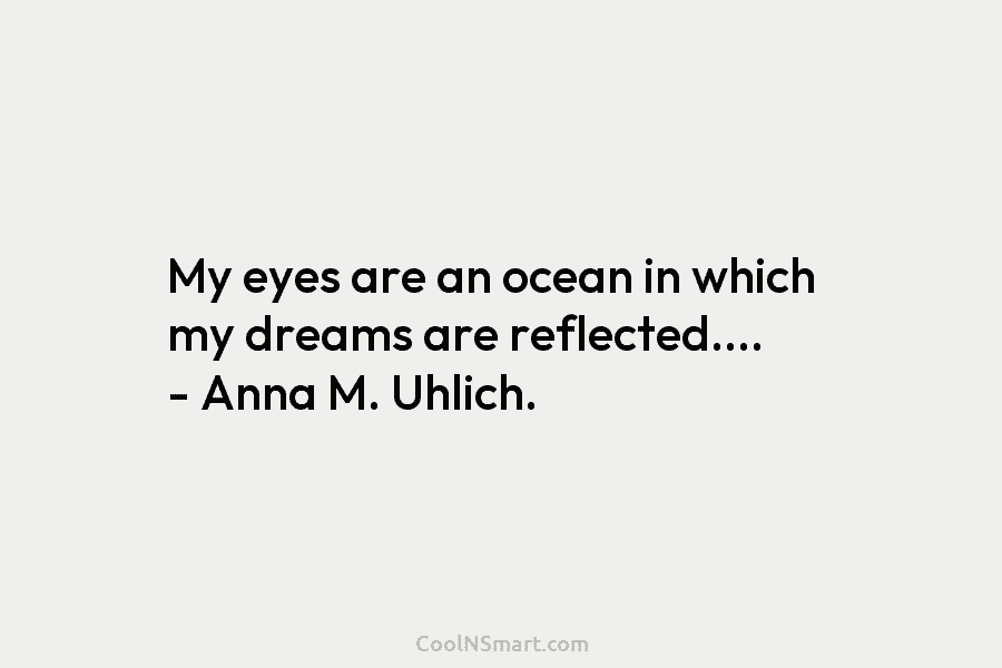 My eyes are an ocean in which my dreams are reflected…. – Anna M. Uhlich.