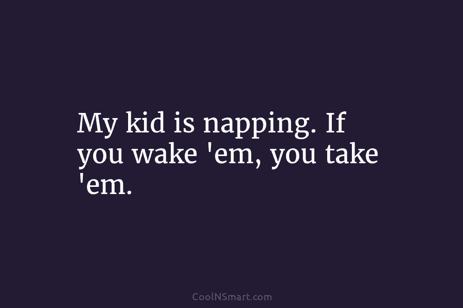 My kid is napping. If you wake ’em, you take ’em.