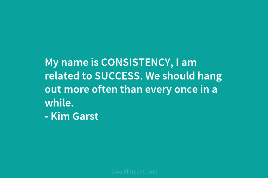 My name is CONSISTENCY, I am related to SUCCESS. We should hang out more often...
