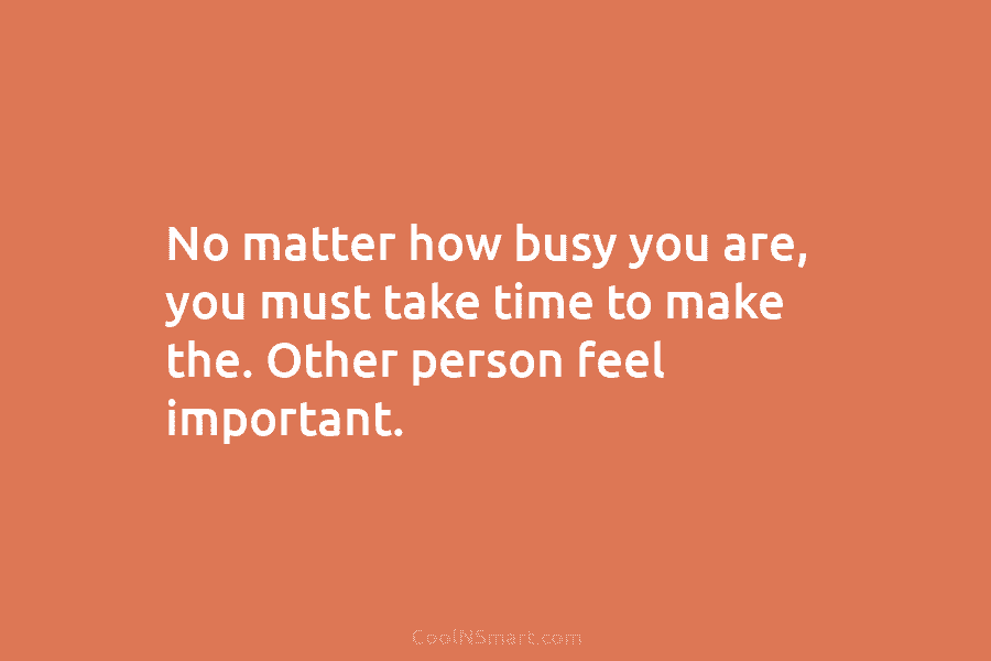 No matter how busy you are, you must take time to make the. Other person feel important.