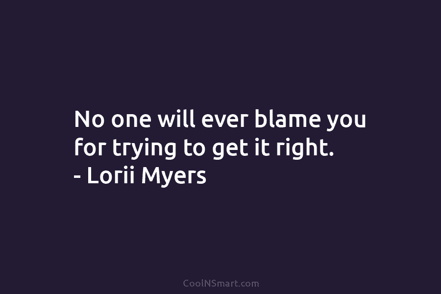 No one will ever blame you for trying to get it right. – Lorii Myers