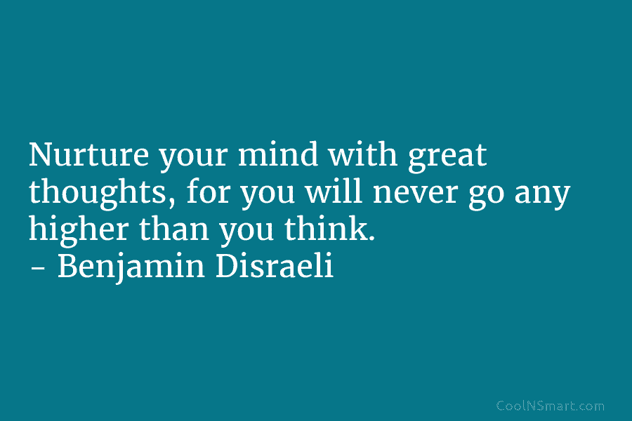 Nurture your mind with great thoughts, for you will never go any higher than you think. – Benjamin Disraeli
