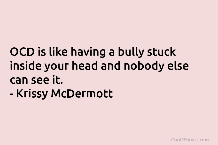 OCD is like having a bully stuck inside your head and nobody else can see it. – Krissy McDermott