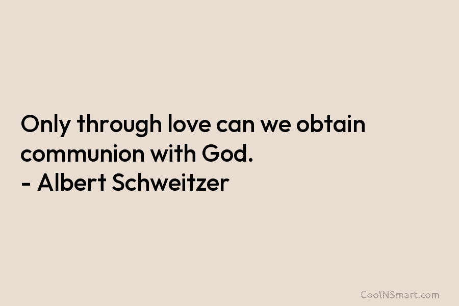 Only through love can we obtain communion with God. – Albert Schweitzer