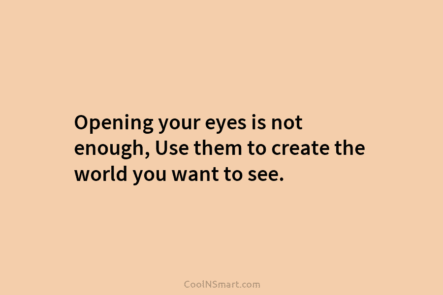 Opening your eyes is not enough, Use them to create the world you want to...