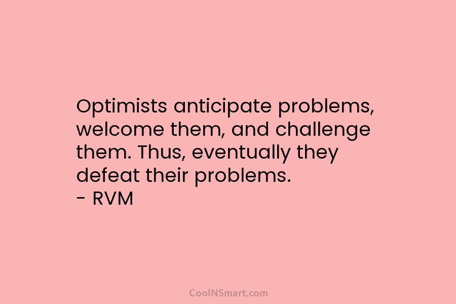 Optimists anticipate problems, welcome them, and challenge them. Thus, eventually they defeat their problems. – RVM