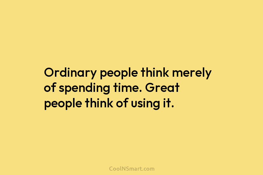 Ordinary people think merely of spending time. Great people think of using it.