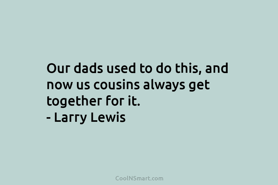 Our dads used to do this, and now us cousins always get together for it. – Larry Lewis