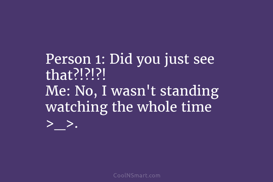 Person 1: Did you just see that?!?!?! Me: No, I wasn’t standing watching the whole...