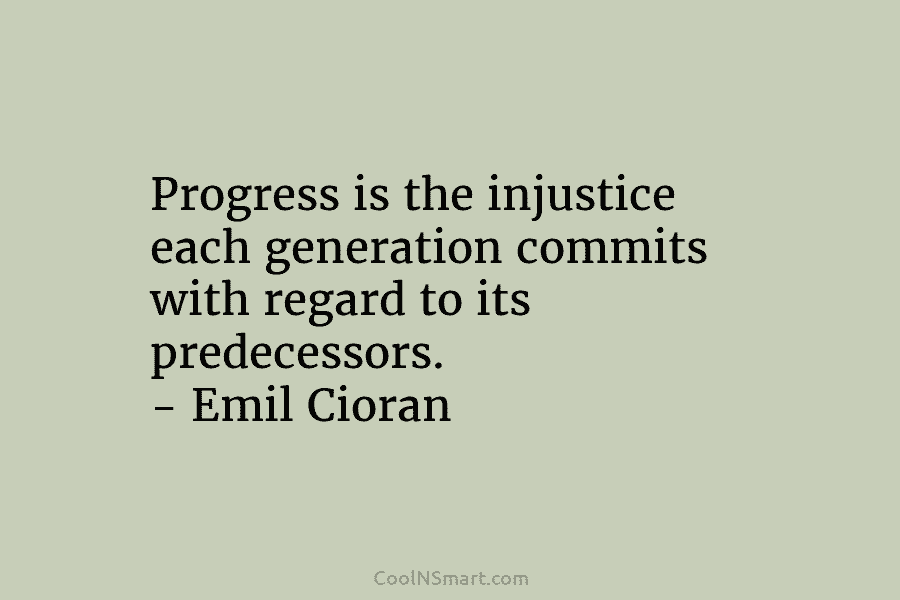 Progress is the injustice each generation commits with regard to its predecessors. – Emil Cioran