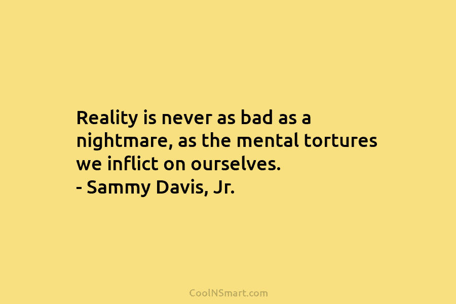 Reality is never as bad as a nightmare, as the mental tortures we inflict on ourselves. – Sammy Davis, Jr.