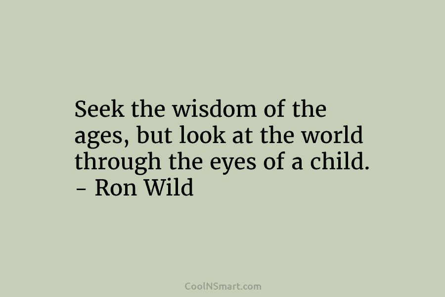 Seek the wisdom of the ages, but look at the world through the eyes of a child. – Ron Wild