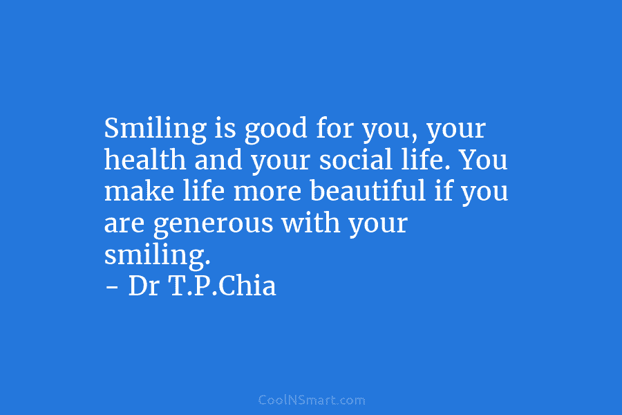 Smiling is good for you, your health and your social life. You make life more beautiful if you are generous...